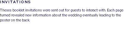 INVITATIONS Theses booklet invitations were sent out for guests to interact with. Each page turned revealed new information about the wedding eventually leading to the poster on the back. 