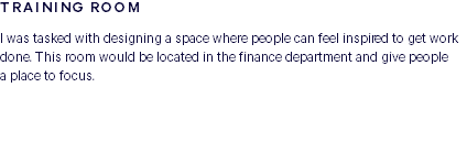 TRAINING ROOM I was tasked with designing a space where people can feel inspired to get work done. This room would be located in the finance department and give people  a place to focus. 