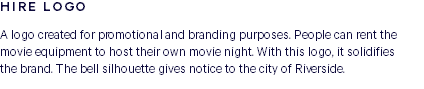 HIRE LOGO A logo created for promotional and branding purposes. People can rent the movie equipment to host their own movie night. With this logo, it solidifies  the brand. The bell silhouette gives notice to the city of Riverside.