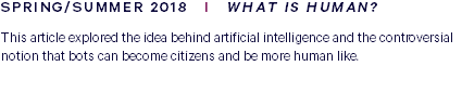 SPRING/SUMMER 2018 I WHAT IS HUMAN? This article explored the idea behind artificial intelligence and the controversial notion that bots can become citizens and be more human like. 