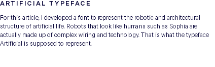 ARTIFICIAL TYPEFACE For this article, I developed a font to represent the robotic and architectural structure of artificial life. Robots that look like humans such as Sophia are actually made up of complex wiring and technology. That is what the typeface Artificial is supposed to represent. 