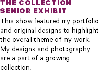 THE COLLECTION SENIOR EXHIBIT This show featured my portfolio  and original designs to highlight  the overall theme of my work.  My designs and photography are a part of a growing collection.