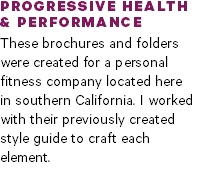 PROGRESSIVE HEALTH  & PERFORMANCE These brochures and folders were created for a personal fitness company located here  in southern California. I worked with their previously created style guide to craft each element.