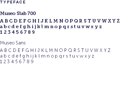 TYPEFACE Museo Slab 700 A B C D E F G H I J K L M N O P Q R S T U V W X Y Z a b c d e f g h i j k l m n o p q r s t u v w x y z 1 2 3 4 5 6 7 8 9 Museo Sans A B C D E F G H I J K L M N O P Q R S T U V W X Y Z a b c d e f g h i j k l m n o p q r s t u v w x y z 1 2 3 4 5 6 7 8 9 